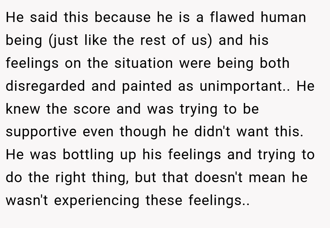 He said this because he is a flawed human being (just like the rest of us) and his feelings on the situation were being both disregarded and painted as unimportant.. He knew the score and was trying to be supportive even though he didn't want this. He was bottling up his feelings and trying to do the right thing, but that doesn't mean he wasn't experiencing these feelings..