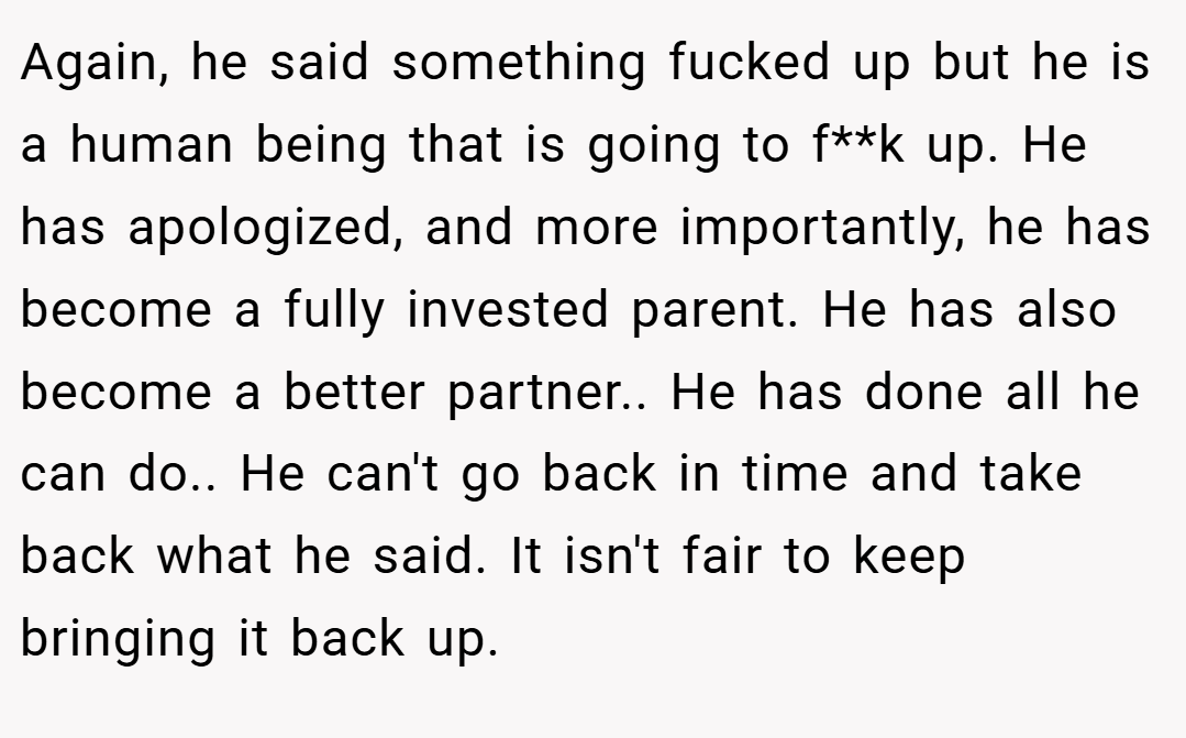 Again, he said something fucked up but he is a human being that is going to f**k up. He has apologized, and more importantly, he has become a fully invested parent. He has also become a better partner.. He has done all he can do.. He can't go back in time and take back what he said. It isn't fair to keep bringing it back up.