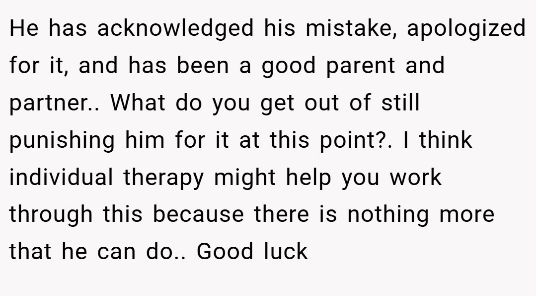 He has acknowledged his mistake, apologized for it, and has been a good parent and partner.. What do you get out of still punishing him for it at this point?. I think individual therapy might help you work through this because there is nothing more that he can do.. Good luck