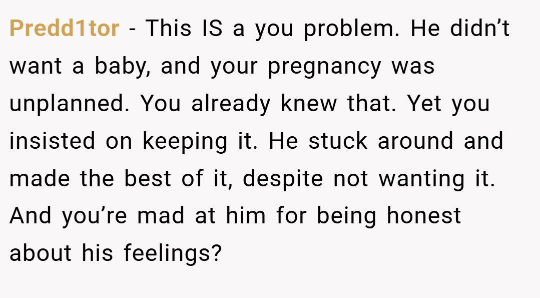Predd1tor − This IS a you problem. He didn’t want a baby, and your pregnancy was unplanned. You already knew that. Yet you insisted on keeping it. He stuck around and made the best of it, despite not wanting it. And you’re mad at him for being honest about his feelings?