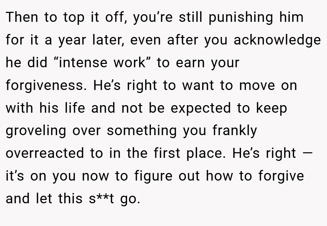 Then to top it off, you’re still punishing him for it a year later, even after you acknowledge he did “intense work” to earn your forgiveness. He’s right to want to move on with his life and not be expected to keep groveling over something you frankly overreacted to in the first place. He’s right — it’s on you now to figure out how to forgive and let this s**t go.
