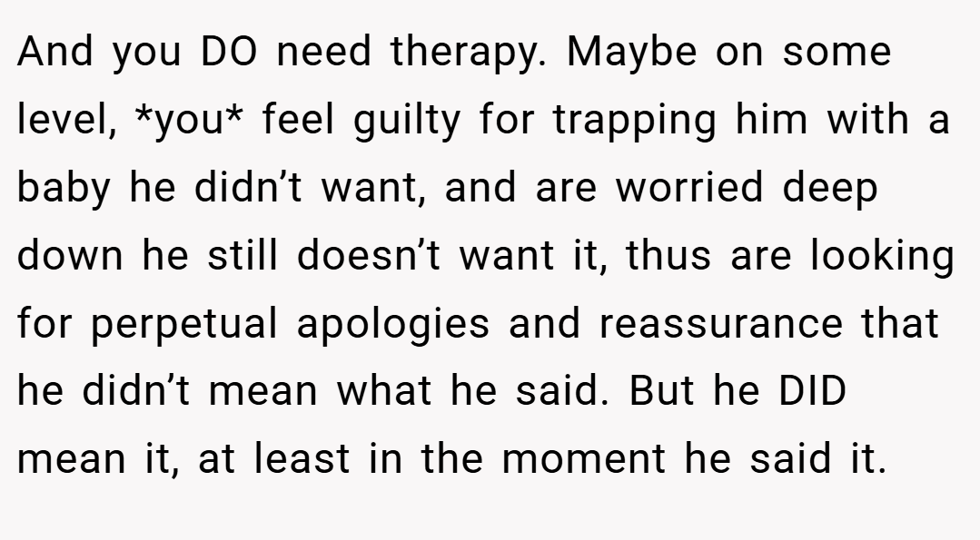 And you DO need therapy. Maybe on some level, *you* feel guilty for trapping him with a baby he didn’t want, and are worried deep down he still doesn’t want it, thus are looking for perpetual apologies and reassurance that he didn’t mean what he said. But he DID mean it, at least in the moment he said it.