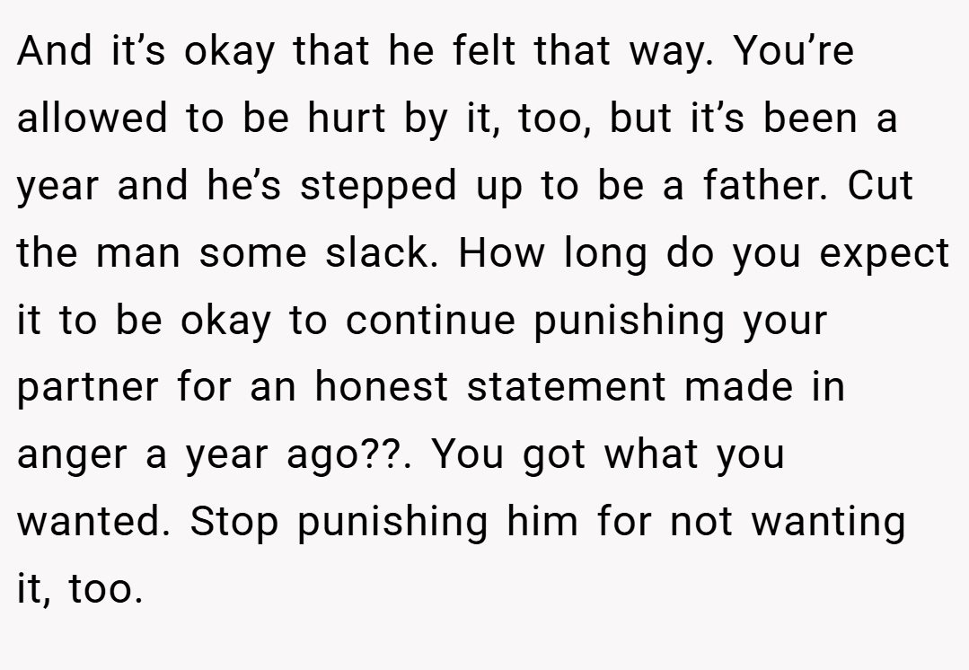 And it’s okay that he felt that way. You’re allowed to be hurt by it, too, but it’s been a year and he’s stepped up to be a father. Cut the man some slack. How long do you expect it to be okay to continue punishing your partner for an honest statement made in anger a year ago??. You got what you wanted. Stop punishing him for not wanting it, too.