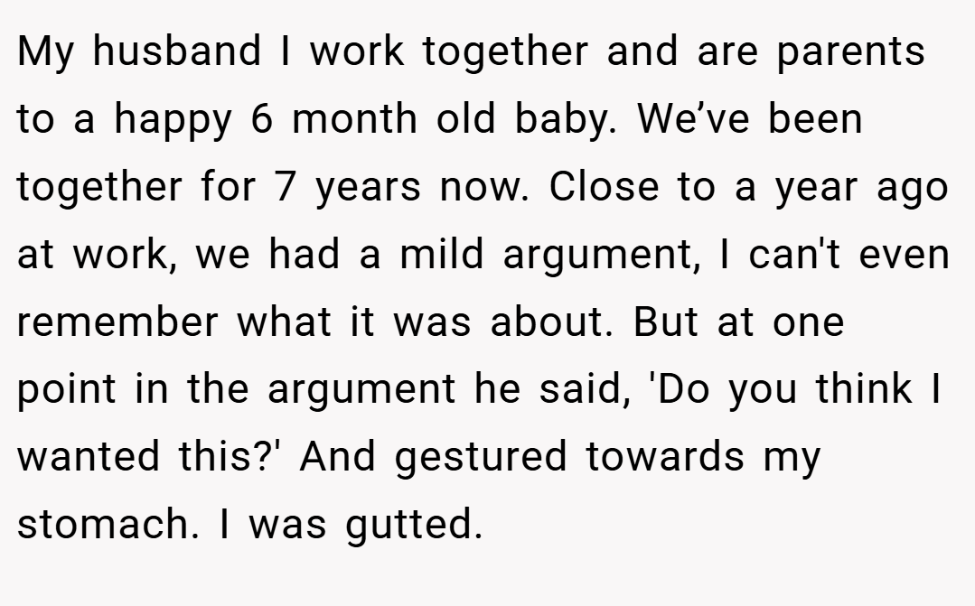 My husband I work together and are parents to a happy 6 month old baby. We’ve been together for 7 years now. Close to a year ago at work, we had a mild argument, I can't even remember what it was about. But at one point in the argument he said, 'Do you think I wanted this?' And gestured towards my stomach. I was gutted.