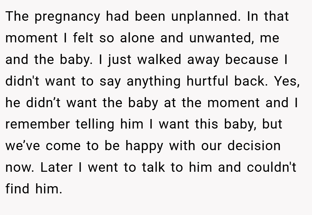 The pregnancy had been unplanned. In that moment I felt so alone and unwanted, me and the baby. I just walked away because I didn't want to say anything hurtful back. Yes, he didn’t want the baby at the moment and I remember telling him I want this baby, but we’ve come to be happy with our decision now. Later I went to talk to him and couldn't find him.
