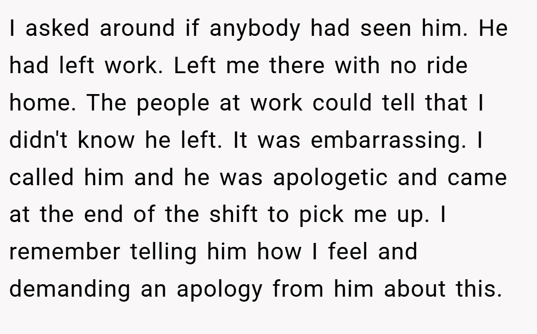 I asked around if anybody had seen him. He had left work. Left me there with no ride home. The people at work could tell that I didn't know he left. It was embarrassing. I called him and he was apologetic and came at the end of the shift to pick me up. I remember telling him how I feel and demanding an apology from him about this.