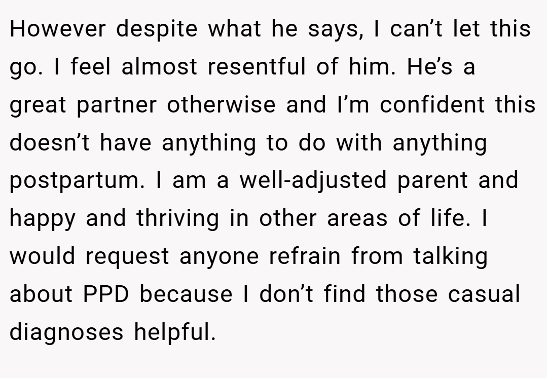 However despite what he says, I can’t let this go. I feel almost resentful of him. He’s a great partner otherwise and I’m confident this doesn’t have anything to do with anything postpartum. I am a well-adjusted parent and happy and thriving in other areas of life. I would request anyone refrain from talking about PPD because I don’t find those casual diagnoses helpful.