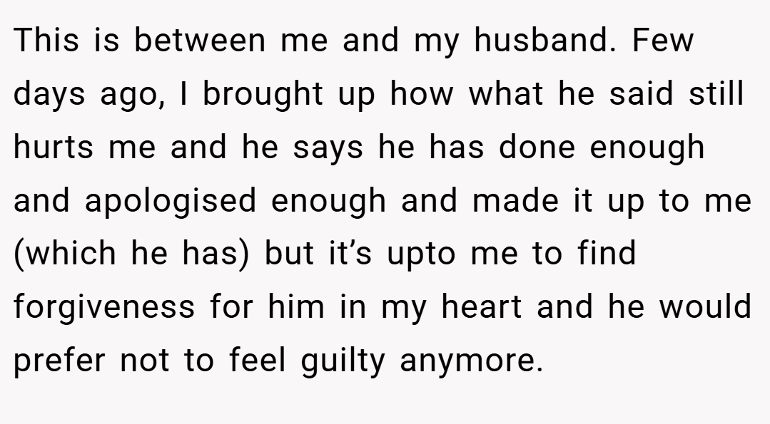 This is between me and my husband. Few days ago, I brought up how what he said still hurts me and he says he has done enough and apologised enough and made it up to me (which he has) but it’s upto me to find forgiveness for him in my heart and he would prefer not to feel guilty anymore.