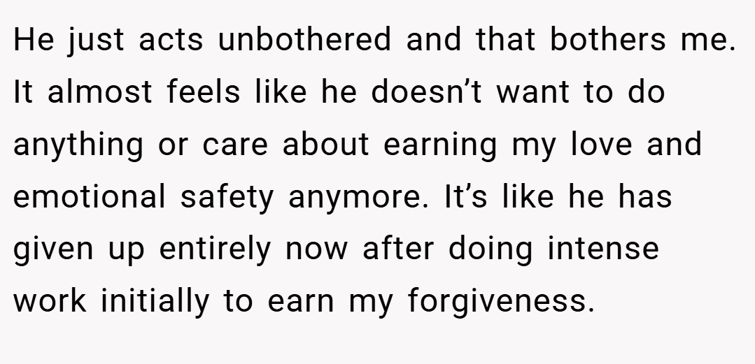 He just acts unbothered and that bothers me. It almost feels like he doesn’t want to do anything or care about earning my love and emotional safety anymore. It’s like he has given up entirely now after doing intense work initially to earn my forgiveness.