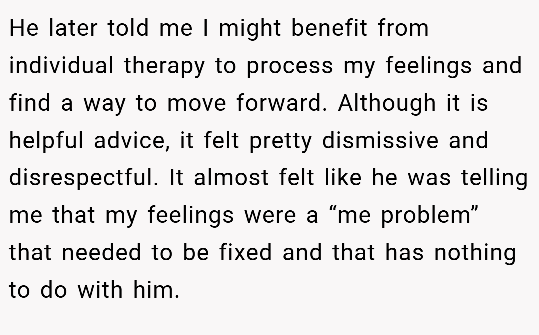 He later told me I might benefit from individual therapy to process my feelings and find a way to move forward. Although it is helpful advice, it felt pretty dismissive and disrespectful. It almost felt like he was telling me that my feelings were a “me problem” that needed to be fixed and that has nothing to do with him.