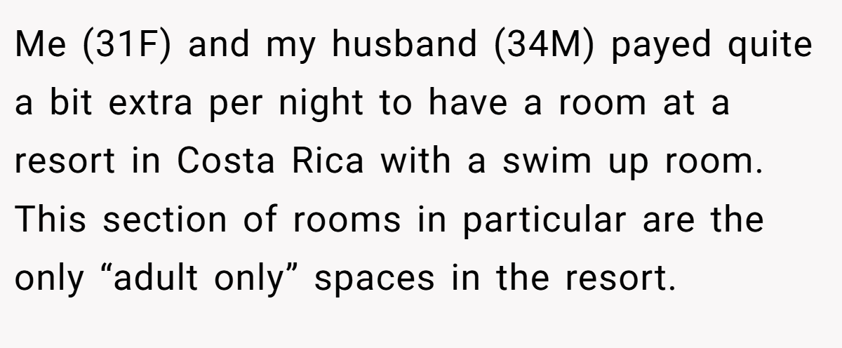 Me (31F) and my husband (34M) payed quite a bit extra per night to have a room at a resort in Costa Rica with a swim up room. This section of rooms in particular are the only “adult only” spaces in the resort.