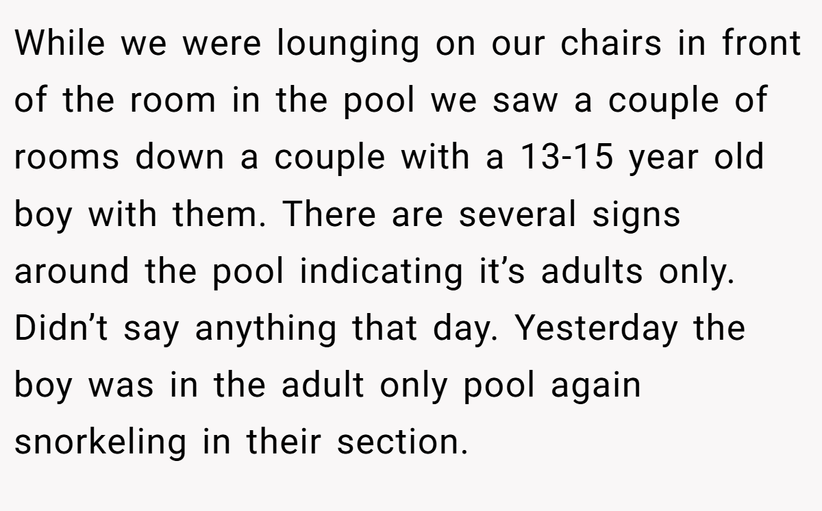While we were lounging on our chairs in front of the room in the pool we saw a couple of rooms down a couple with a 13-15 year old boy with them. There are several signs around the pool indicating it’s adults only. Didn’t say anything that day. Yesterday the boy was in the adult only pool again snorkeling in their section.