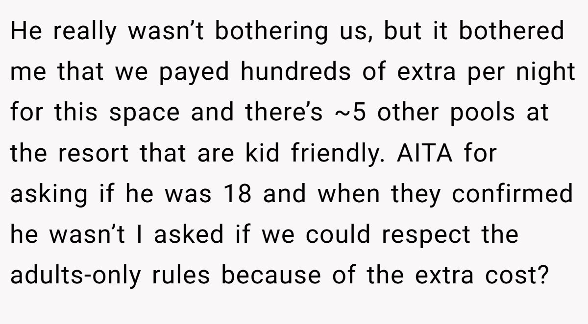 He really wasn’t bothering us, but it bothered me that we payed hundreds of extra per night for this space and there’s ~5 other pools at the resort that are kid friendly. AITA for asking if he was 18 and when they confirmed he wasn’t I asked if we could respect the adults-only rules because of the extra cost?