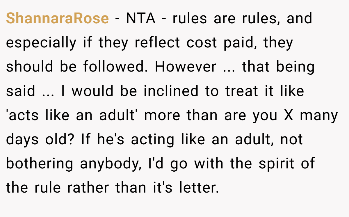 ShannaraRose − NTA - rules are rules, and especially if they reflect cost paid, they should be followed. However ... that being said ... I would be inclined to treat it like 'acts like an adult' more than are you X many days old? If he's acting like an adult, not bothering anybody, I'd go with the spirit of the rule rather than it's letter.