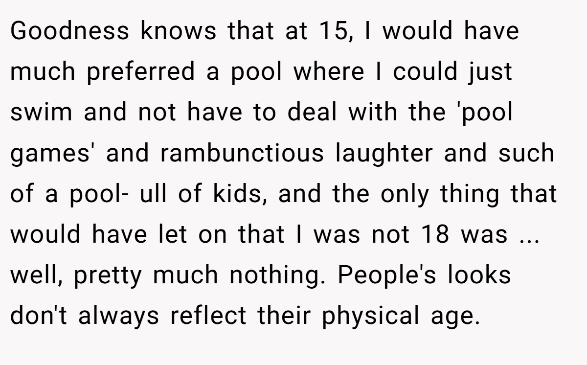 Goodness knows that at 15, I would have much preferred a pool where I could just swim and not have to deal with the 'pool games' and rambunctious laughter and such of a pool- ull of kids, and the only thing that would have let on that I was not 18 was ... well, pretty much nothing. People's looks don't always reflect their physical age.