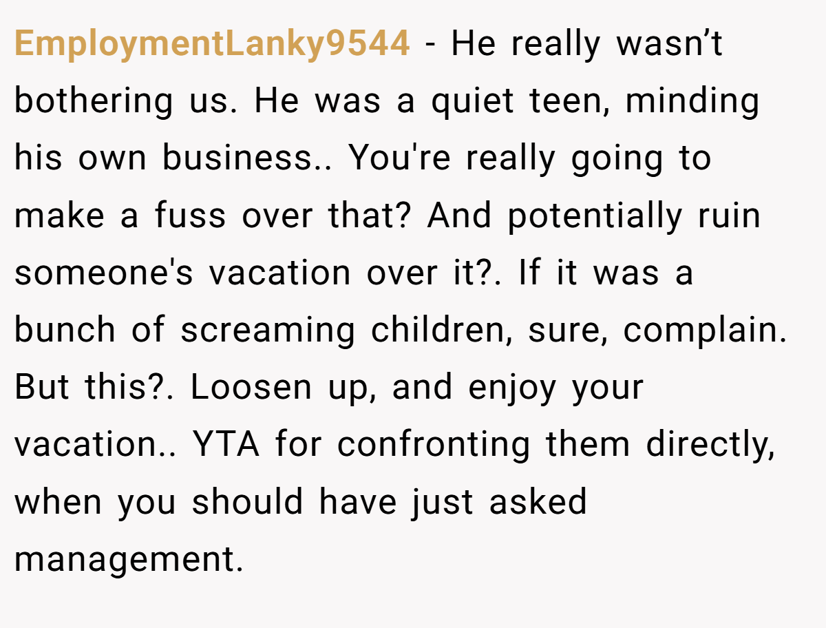 EmploymentLanky9544 − He really wasn’t bothering us. He was a quiet teen, minding his own business.. You're really going to make a fuss over that? And potentially ruin someone's vacation over it?. If it was a bunch of screaming children, sure, complain. But this?. Loosen up, and enjoy your vacation.. YTA for confronting them directly, when you should have just asked management.