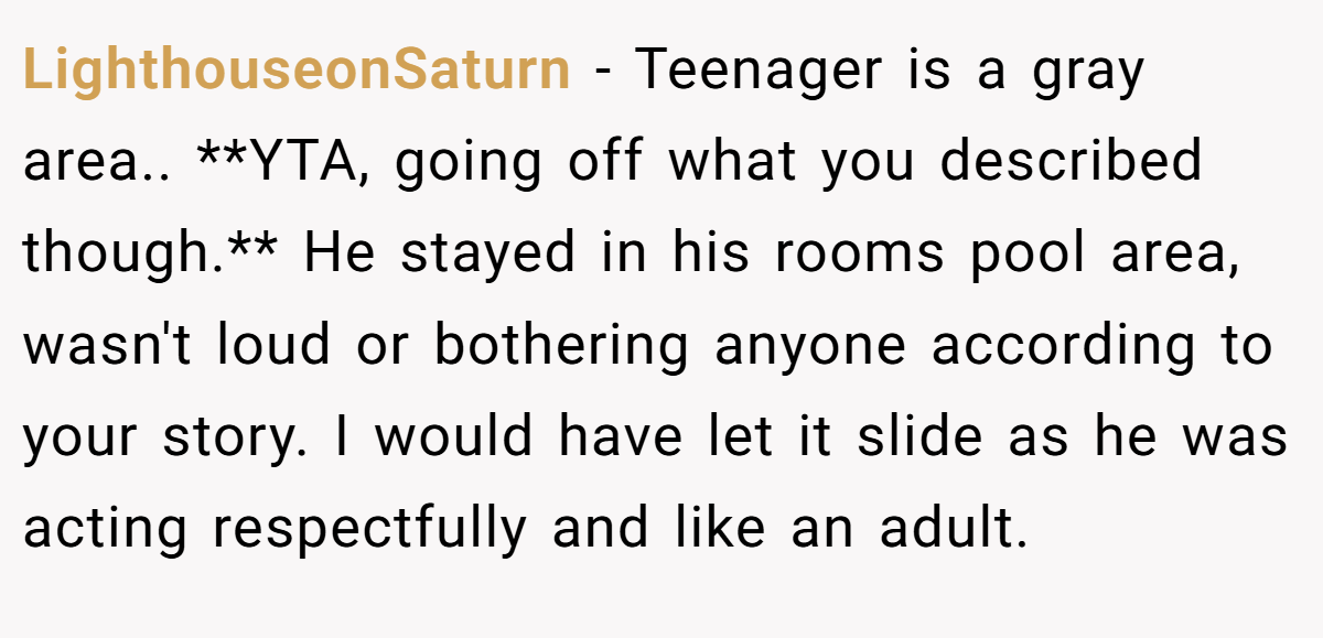 LighthouseonSaturn − Teenager is a gray area.. **YTA, going off what you described though.** He stayed in his rooms pool area, wasn't loud or bothering anyone according to your story. I would have let it slide as he was acting respectfully and like an adult.