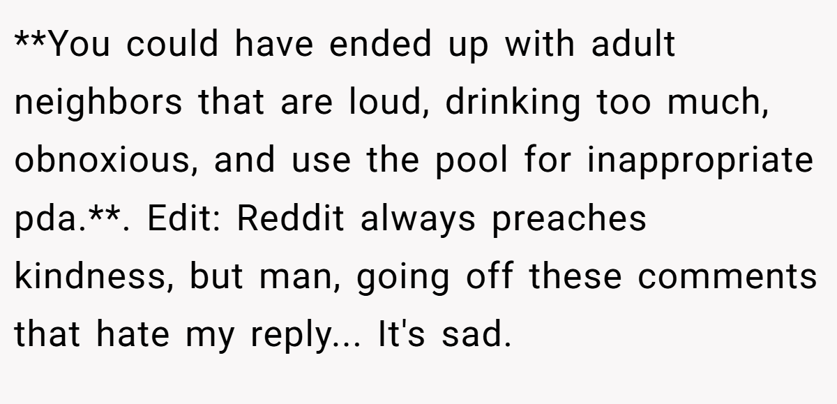 **You could have ended up with adult neighbors that are loud, drinking too much, obnoxious, and use the pool for inappropriate pda.**. Edit: Reddit always preaches kindness, but man, going off these comments that hate my reply... It's sad.
