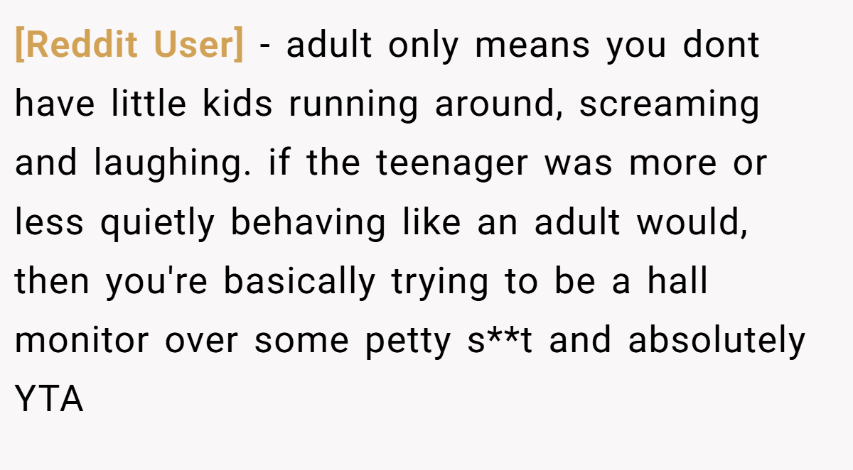 [Reddit User] − adult only means you dont have little kids running around, screaming and laughing. if the teenager was more or less quietly behaving like an adult would, then you're basically trying to be a hall monitor over some petty s**t and absolutely YTA