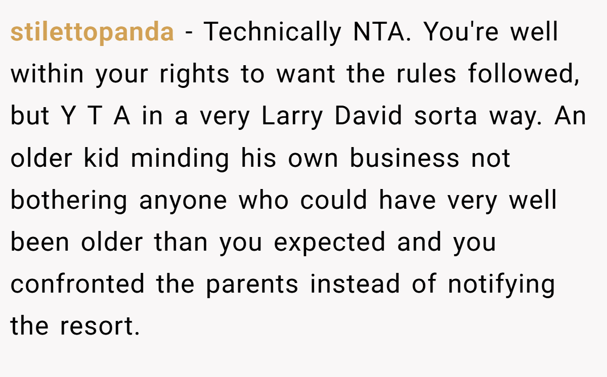 stilettopanda − Technically NTA. You're well within your rights to want the rules followed, but Y T A in a very Larry David sorta way. An older kid minding his own business not bothering anyone who could have very well been older than you expected and you confronted the parents instead of notifying the resort.