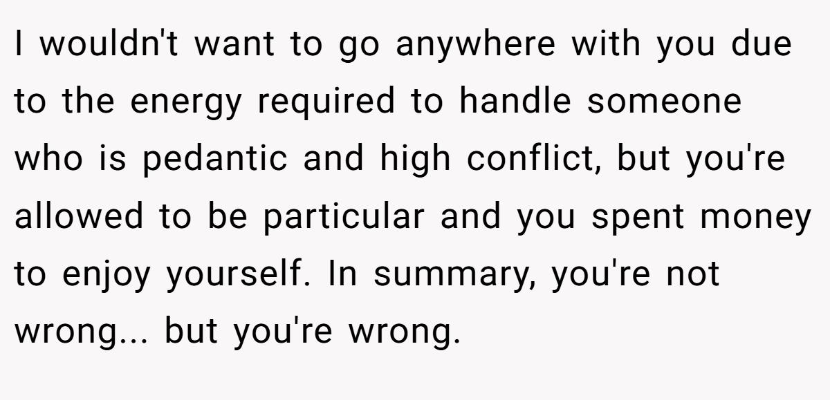 I wouldn't want to go anywhere with you due to the energy required to handle someone who is pedantic and high conflict, but you're allowed to be particular and you spent money to enjoy yourself. In summary, you're not wrong... but you're wrong.