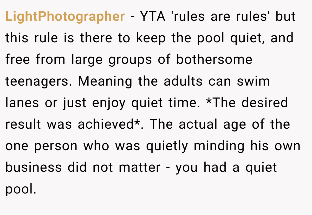 LightPhotographer − YTA 'rules are rules' but this rule is there to keep the pool quiet, and free from large groups of bothersome teenagers. Meaning the adults can swim lanes or just enjoy quiet time. *The desired result was achieved*. The actual age of the one person who was quietly minding his own business did not matter - you had a quiet pool.