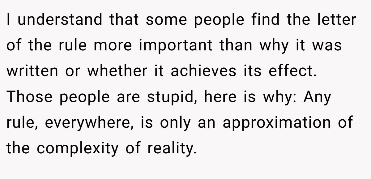 I understand that some people find the letter of the rule more important than why it was written or whether it achieves its effect. Those people are stupid, here is why: Any rule, everywhere, is only an approximation of the complexity of reality.