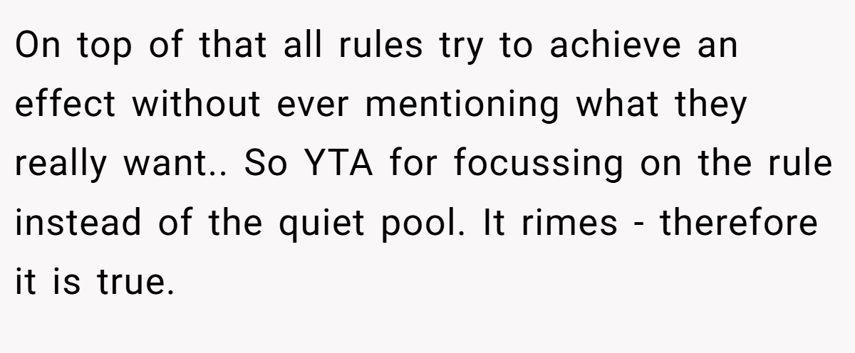 On top of that all rules try to achieve an effect without ever mentioning what they really want.. So YTA for focussing on the rule instead of the quiet pool. It rimes - therefore it is true.