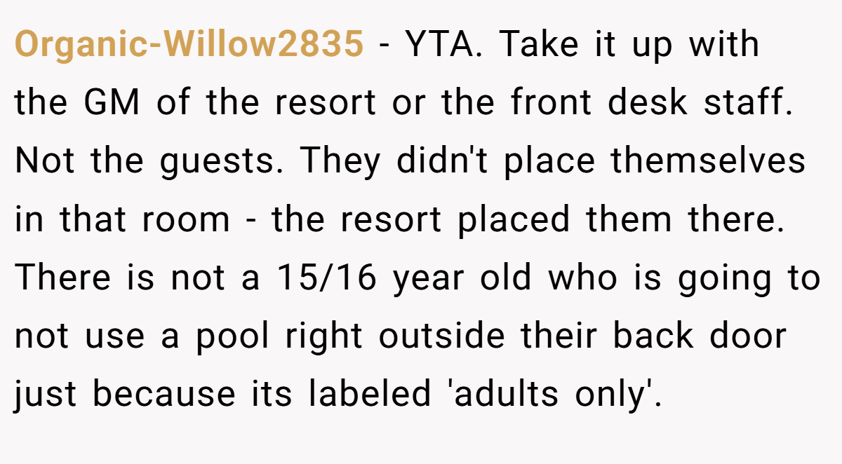Organic-Willow2835 − YTA. Take it up with the GM of the resort or the front desk staff. Not the guests. They didn't place themselves in that room - the resort placed them there. There is not a 15/16 year old who is going to not use a pool right outside their back door just because its labeled 'adults only'.