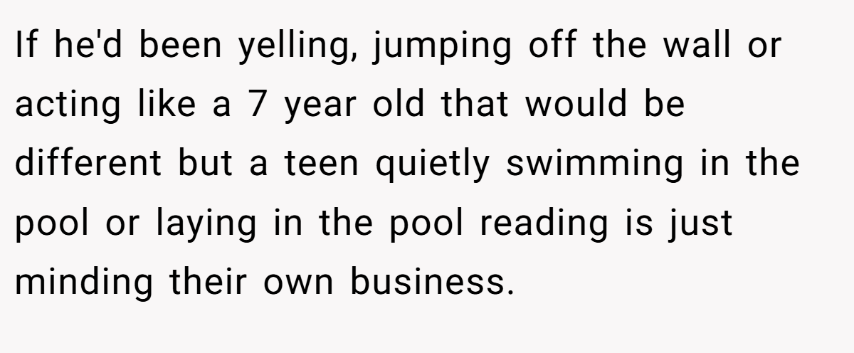 If he'd been yelling, jumping off the wall or acting like a 7 year old that would be different but a teen quietly swimming in the pool or laying in the pool reading is just minding their own business.