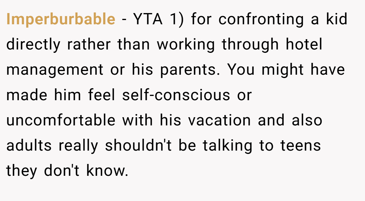 Imperburbable − YTA 1) for confronting a kid directly rather than working through hotel management or his parents. You might have made him feel self-conscious or uncomfortable with his vacation and also adults really shouldn't be talking to teens they don't know.
