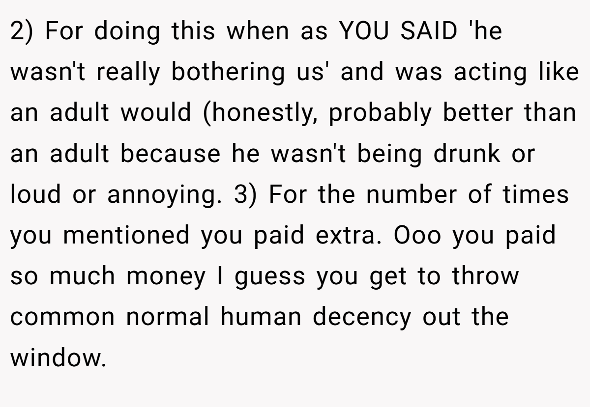 2) For doing this when as YOU SAID 'he wasn't really bothering us' and was acting like an adult would (honestly, probably better than an adult because he wasn't being drunk or loud or annoying. 3) For the number of times you mentioned you paid extra. Ooo you paid so much money I guess you get to throw common normal human decency out the window.