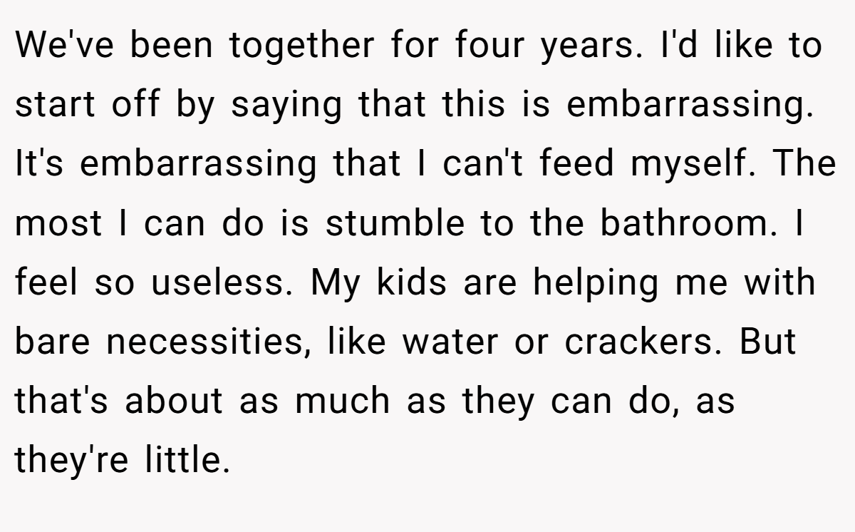 We've been together for four years. I'd like to start off by saying that this is embarrassing. It's embarrassing that I can't feed myself. The most I can do is stumble to the bathroom. I feel so useless. My kids are helping me with bare necessities, like water or crackers. But that's about as much as they can do, as they're little.