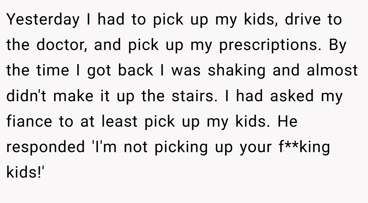 Yesterday I had to pick up my kids, drive to the doctor, and pick up my prescriptions. By the time I got back I was shaking and almost didn't make it up the stairs. I had asked my fiance to at least pick up my kids. He responded 'I'm not picking up your f**king kids!'