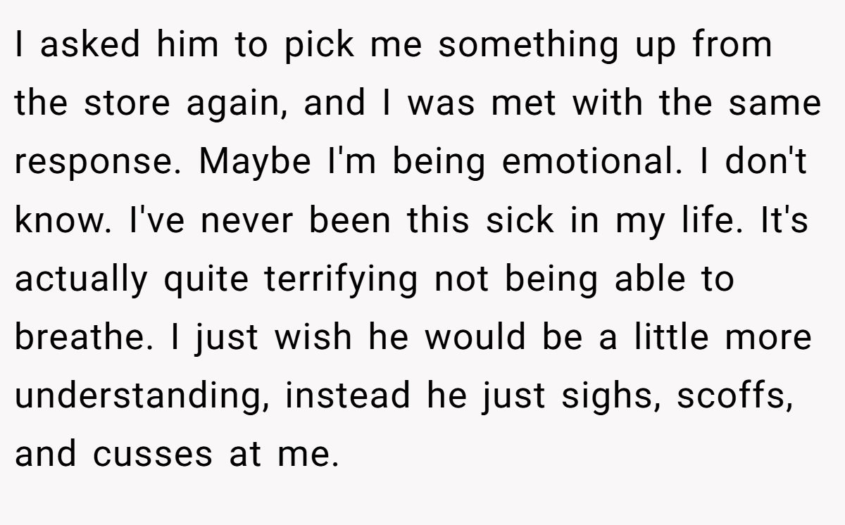 I asked him to pick me something up from the store again, and I was met with the same response. Maybe I'm being emotional. I don't know. I've never been this sick in my life. It's actually quite terrifying not being able to breathe. I just wish he would be a little more understanding, instead he just sighs, scoffs, and cusses at me.