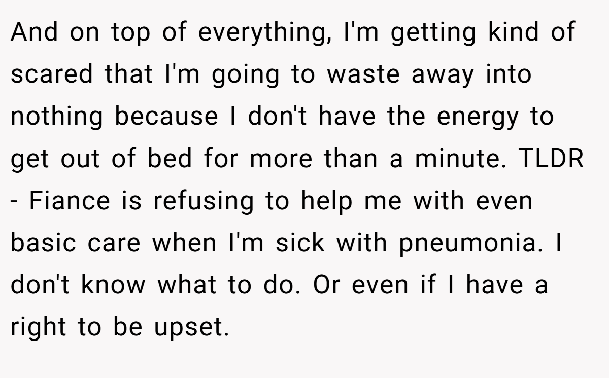 And on top of everything, I'm getting kind of scared that I'm going to waste away into nothing because I don't have the energy to get out of bed for more than a minute. TLDR - Fiance is refusing to help me with even basic care when I'm sick with pneumonia. I don't know what to do. Or even if I have a right to be upset.