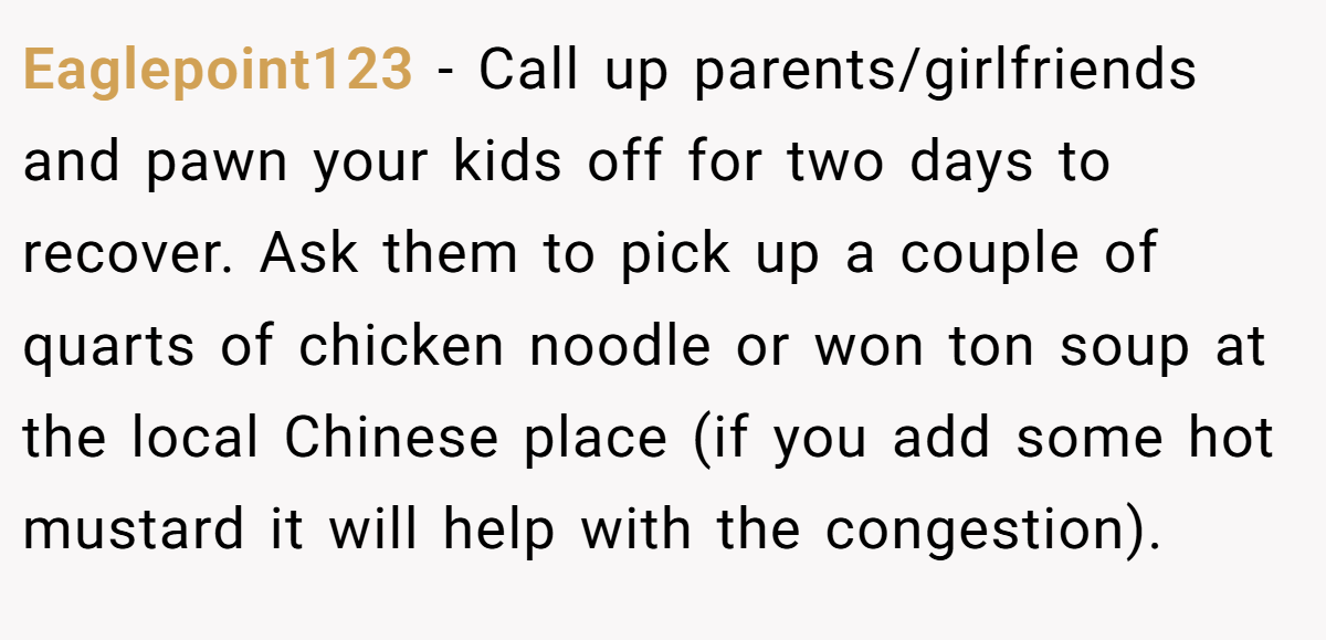 Eaglepoint123 − Call up parents/girlfriends and pawn your kids off for two days to recover. Ask them to pick up a couple of quarts of chicken noodle or won ton soup at the local Chinese place (if you add some hot mustard it will help with the congestion).