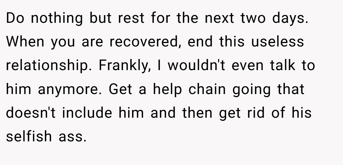 Do nothing but rest for the next two days. When you are recovered, end this useless relationship. Frankly, I wouldn't even talk to him anymore. Get a help chain going that doesn't include him and then get rid of his selfish ass.