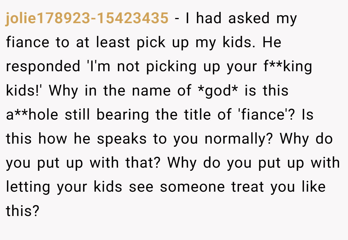 jolie178923-15423435 − I had asked my fiance to at least pick up my kids. He responded 'I'm not picking up your f**king kids!' Why in the name of *god* is this a**hole still bearing the title of 'fiance'? Is this how he speaks to you normally? Why do you put up with that? Why do you put up with letting your kids see someone treat you like this?