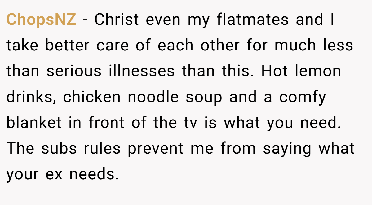 ChopsNZ − Christ even my flatmates and I take better care of each other for much less than serious illnesses than this. Hot lemon drinks, chicken noodle soup and a comfy blanket in front of the tv is what you need. The subs rules prevent me from saying what your ex needs.