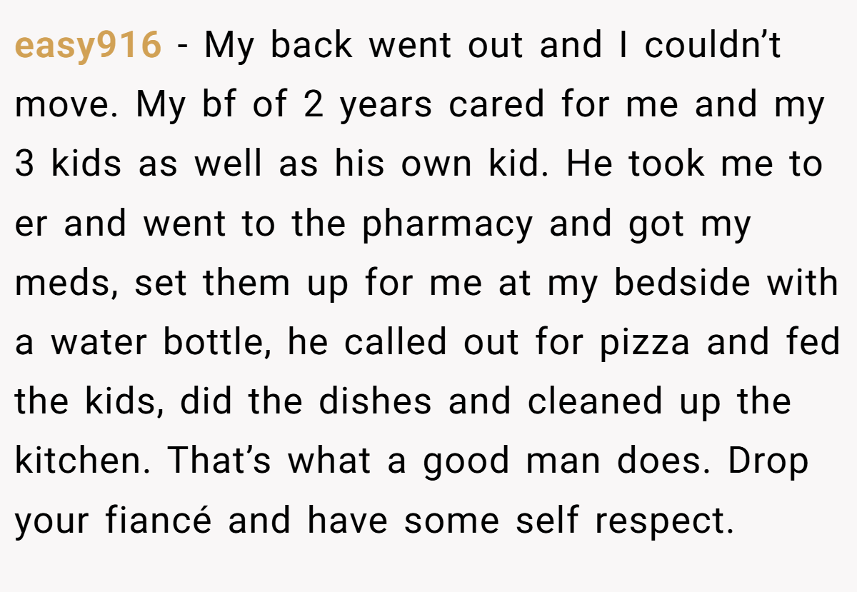 easy916 − My back went out and I couldn’t move. My bf of 2 years cared for me and my 3 kids as well as his own kid. He took me to er and went to the pharmacy and got my meds, set them up for me at my bedside with a water bottle, he called out for pizza and fed the kids, did the dishes and cleaned up the kitchen. That’s what a good man does. Drop your fiancé and have some self respect.