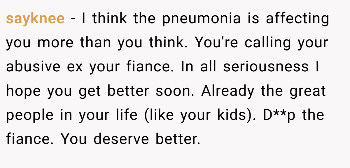 sayknee − I think the pneumonia is affecting you more than you think. You're calling your abusive ex your fiance. In all seriousness I hope you get better soon. Already the great people in your life (like your kids). D**p the fiance. You deserve better.