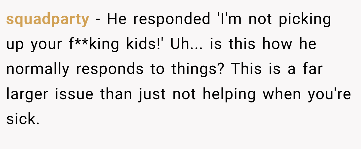 squadparty − He responded 'I'm not picking up your f**king kids!' Uh... is this how he normally responds to things? This is a far larger issue than just not helping when you're sick.