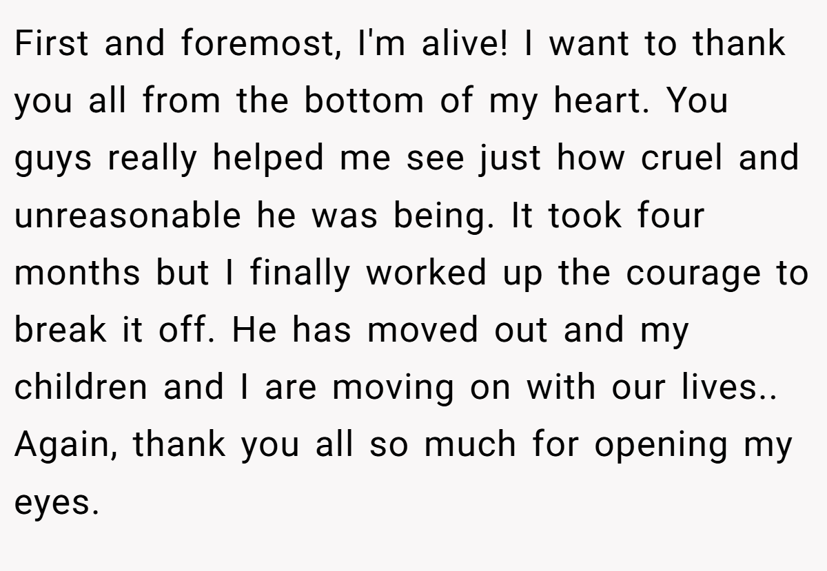First and foremost, I'm alive! I want to thank you all from the bottom of my heart. You guys really helped me see just how cruel and unreasonable he was being. It took four months but I finally worked up the courage to break it off. He has moved out and my children and I are moving on with our lives.. Again, thank you all so much for opening my eyes.