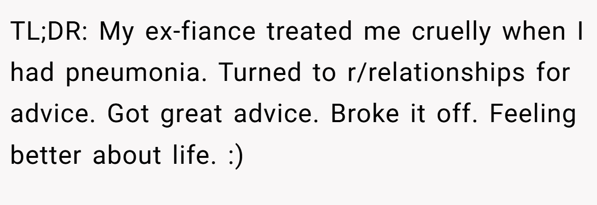 TL;DR: My ex-fiance treated me cruelly when I had pneumonia. Turned to r/relationships for advice. Got great advice. Broke it off. Feeling better about life. :)