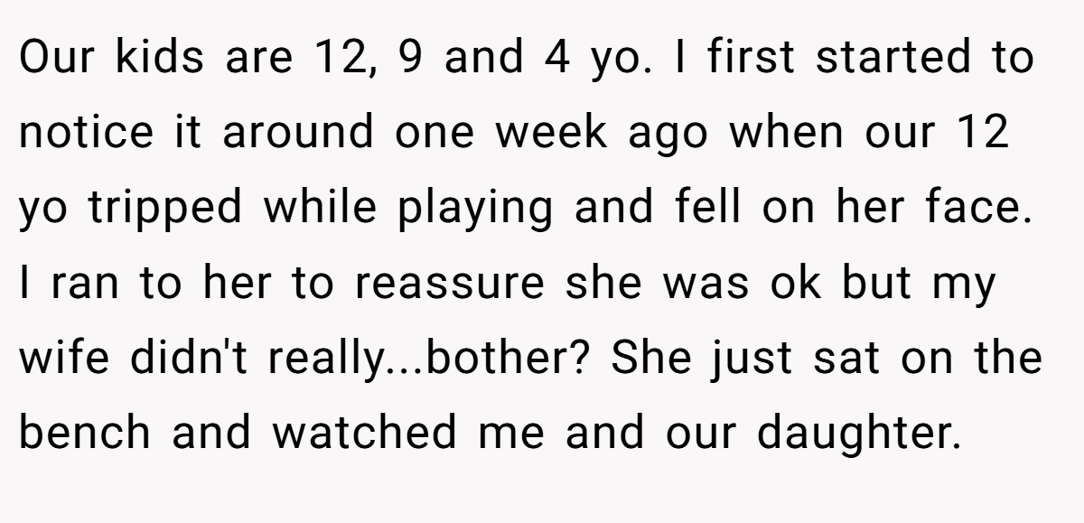 Our kids are 12, 9 and 4 yo. I first started to notice it around one week ago when our 12 yo tripped while playing and fell on her face. I ran to her to reassure she was ok but my wife didn't really...bother? She just sat on the bench and watched me and our daughter.