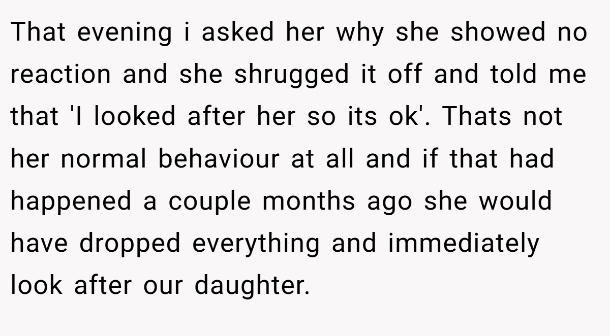 That evening i asked her why she showed no reaction and she shrugged it off and told me that 'I looked after her so its ok'. Thats not her normal behaviour at all and if that had happened a couple months ago she would have dropped everything and immediately look after our daughter.