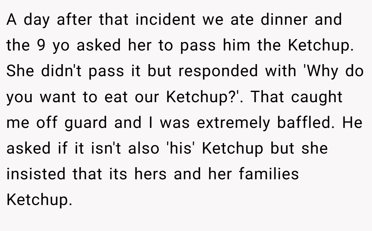 A day after that incident we ate dinner and the 9 yo asked her to pass him the Ketchup. She didn't pass it but responded with 'Why do you want to eat our Ketchup?'. That caught me off guard and I was extremely baffled. He asked if it isn't also 'his' Ketchup but she insisted that its hers and her families Ketchup.