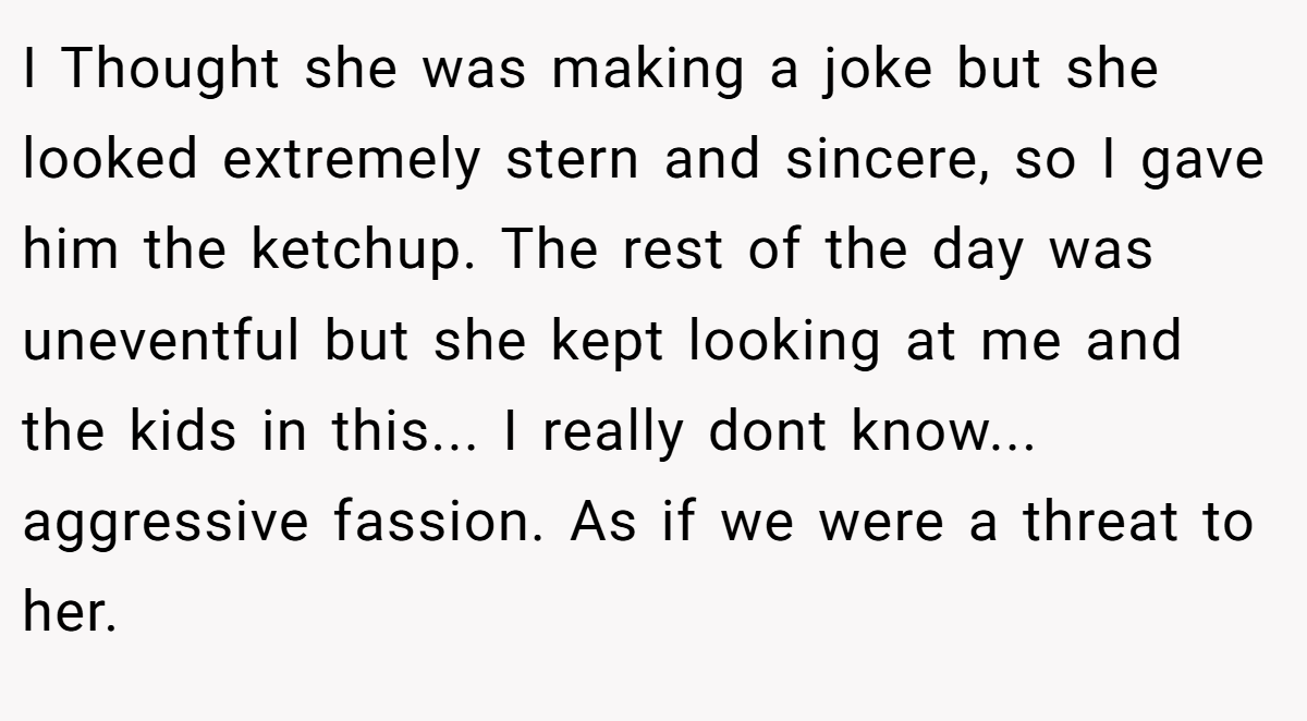 I Thought she was making a joke but she looked extremely stern and sincere, so I gave him the ketchup. The rest of the day was uneventful but she kept looking at me and the kids in this... I really dont know... aggressive fassion. As if we were a threat to her.