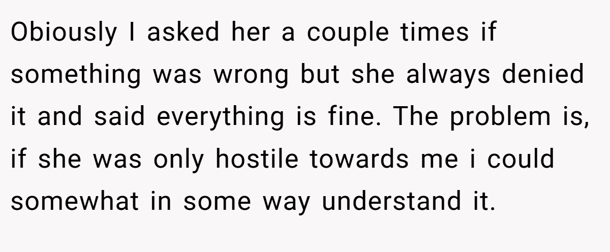 Obiously I asked her a couple times if something was wrong but she always denied it and said everything is fine. The problem is, if she was only hostile towards me i could somewhat in some way understand it.